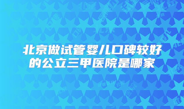 北京做试管婴儿口碑较好的公立三甲医院是哪家