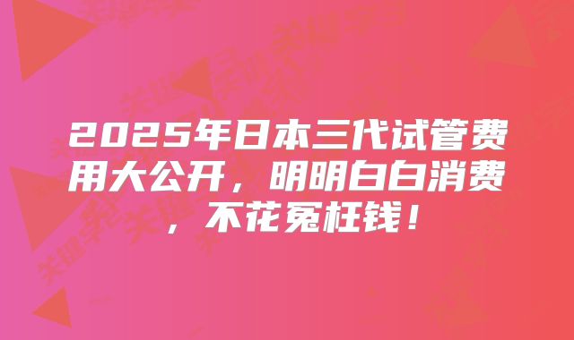 2025年日本三代试管费用大公开，明明白白消费，不花冤枉钱！