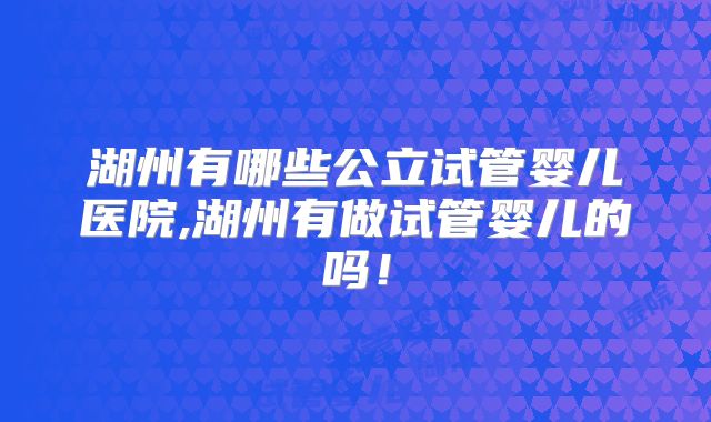 湖州有哪些公立试管婴儿医院,湖州有做试管婴儿的吗！
