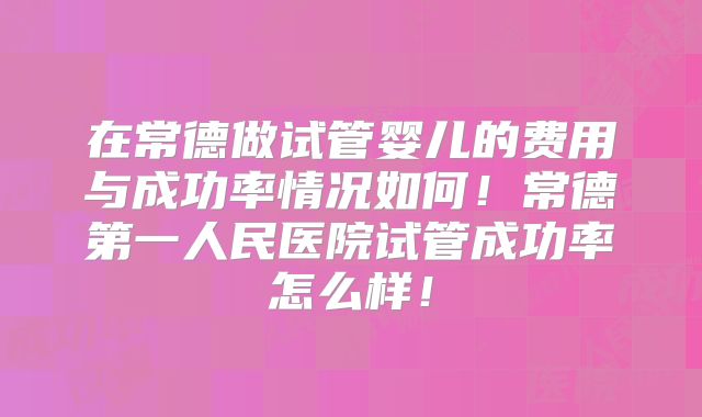 在常德做试管婴儿的费用与成功率情况如何！常德第一人民医院试管成功率怎么样！