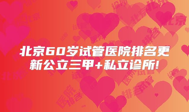 北京60岁试管医院排名更新公立三甲+私立诊所!