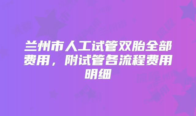 兰州市人工试管双胎全部费用,附试管各流程费用明细