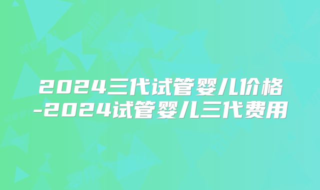 2024三代试管婴儿价格-2024试管婴儿三代费用