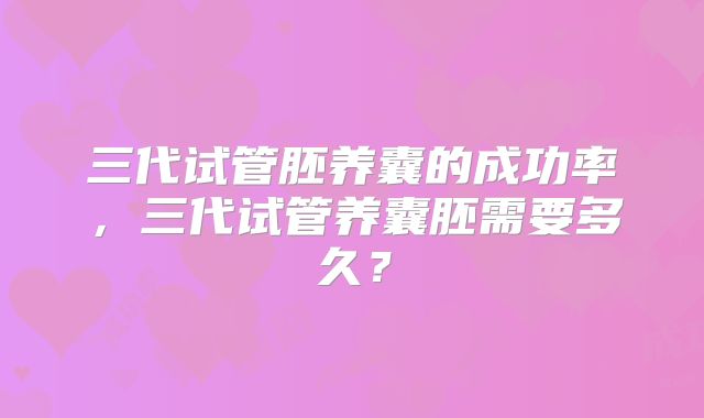 三代试管胚养囊的成功率,三代试管养囊胚需要多久?