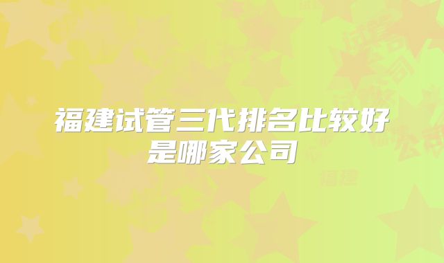 福建试管三代排名比较好是哪家公司
