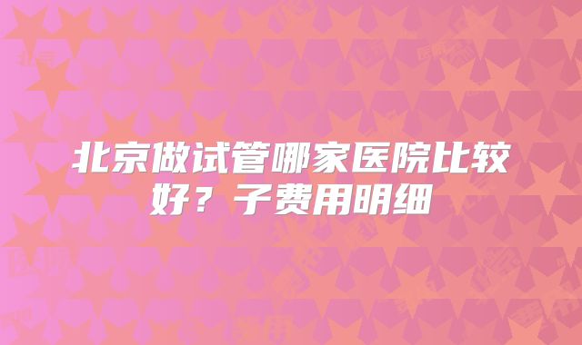 北京做试管哪家医院比较好？子费用明细