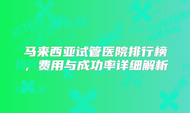 马来西亚试管医院排行榜，费用与成功率详细解析