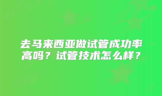 去马来西亚做试管成功率高吗?试管技术怎么样?