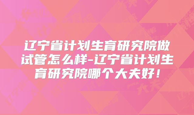 辽宁省计划生育研究院做试管怎么样-辽宁省计划生育研究院哪个大夫好!