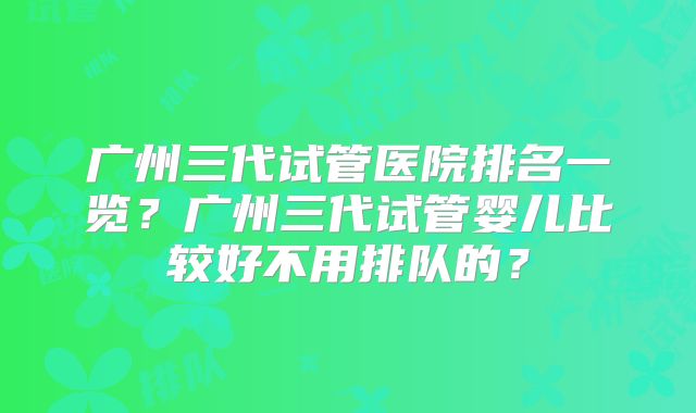 广州三代试管医院排名一览？广州三代试管婴儿比较好不用排队的？