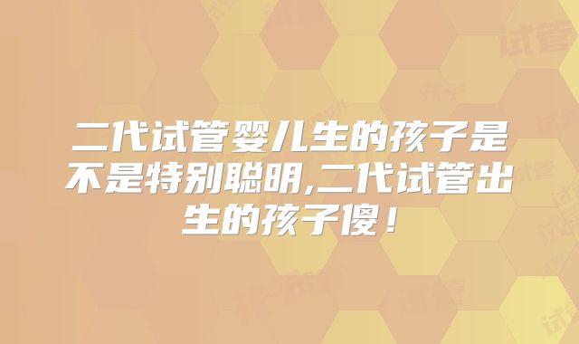 二代试管婴儿生的孩子是不是特别聪明,二代试管出生的孩子傻！