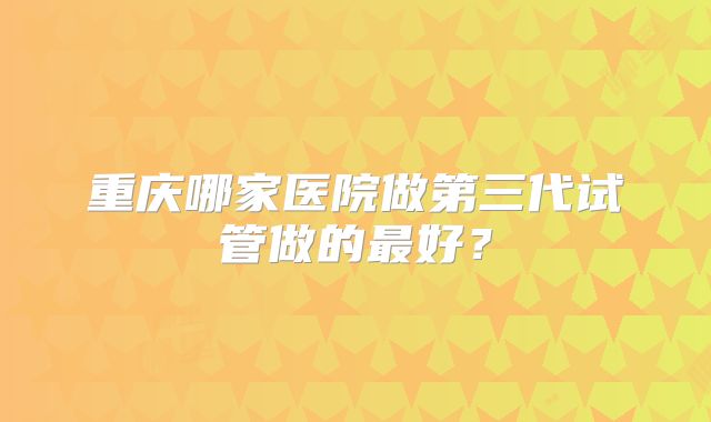 重庆哪家医院做第三代试管做的最好？