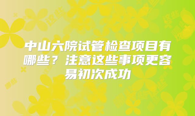 中山六院试管检查项目有哪些？注意这些事项更容易初次成功