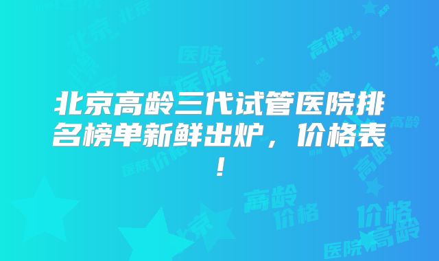 北京高龄三代试管医院排名榜单新鲜出炉，价格表!