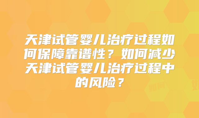 天津试管婴儿治疗过程如何保障靠谱性？如何减少天津试管婴儿治疗过程中的风险？