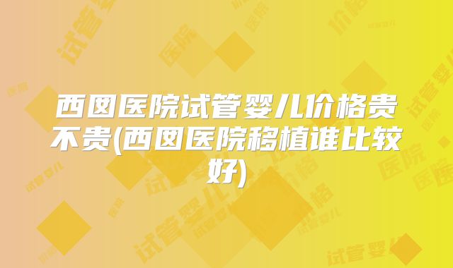 西囡医院试管婴儿价格贵不贵(西囡医院移植谁比较好)