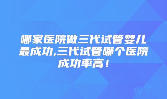 哪家医院做三代试管婴儿最成功,三代试管哪个医院成功率高！