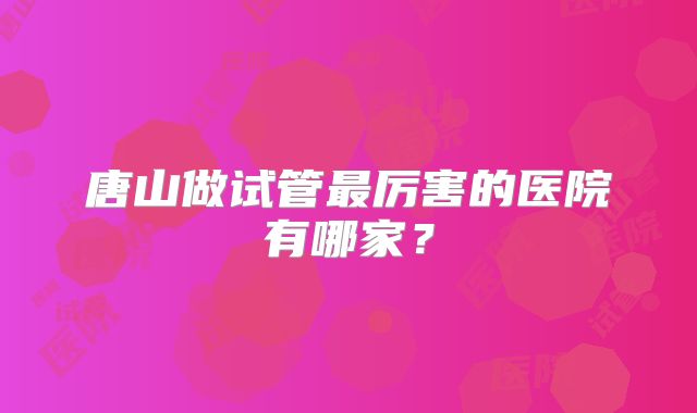 唐山做试管最厉害的医院有哪家?