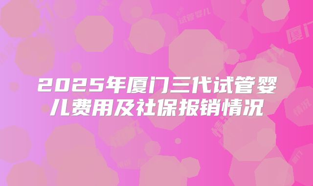 2025年厦门三代试管婴儿费用及社保报销情况