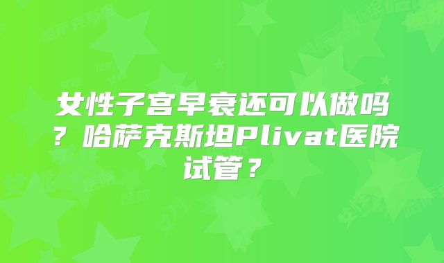 女性子宫早衰还可以做吗？哈萨克斯坦Plivat医院试管？