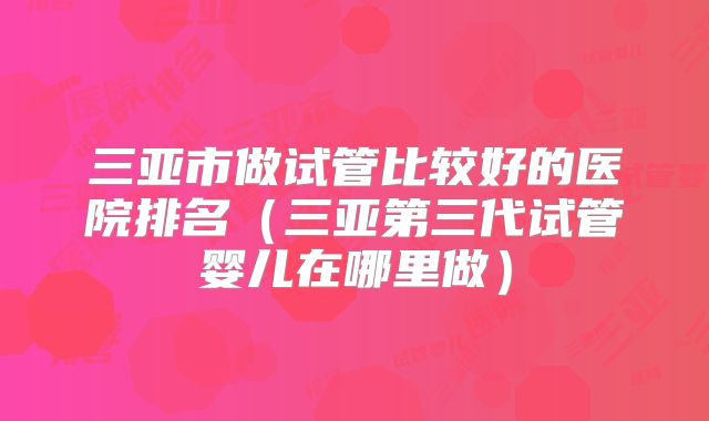 三亚市做试管比较好的医院排名(三亚第三代试管婴儿在哪里做)