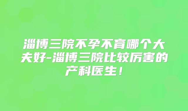 淄博三院不孕不育哪个大夫好-淄博三院比较厉害的产科医生！