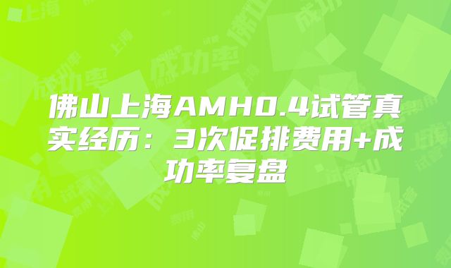 佛山上海AMH0.4试管真实经历:3次促排费用+成功率复盘