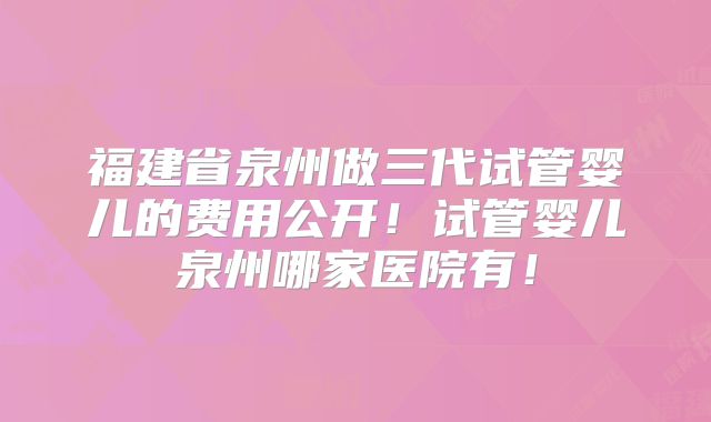 福建省泉州做三代试管婴儿的费用公开！试管婴儿泉州哪家医院有！