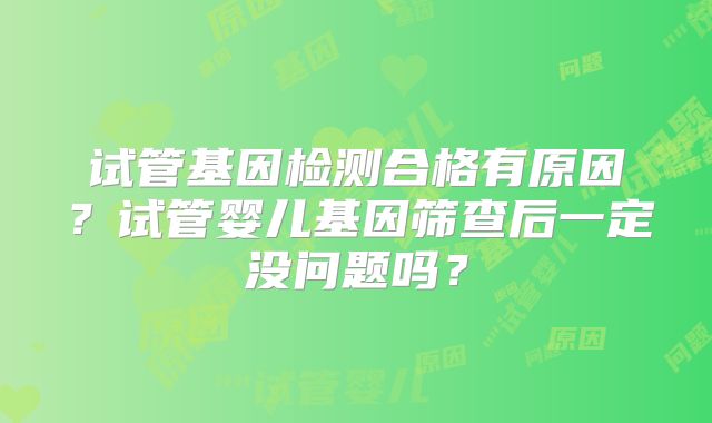 试管基因检测合格有原因？试管婴儿基因筛查后一定没问题吗？