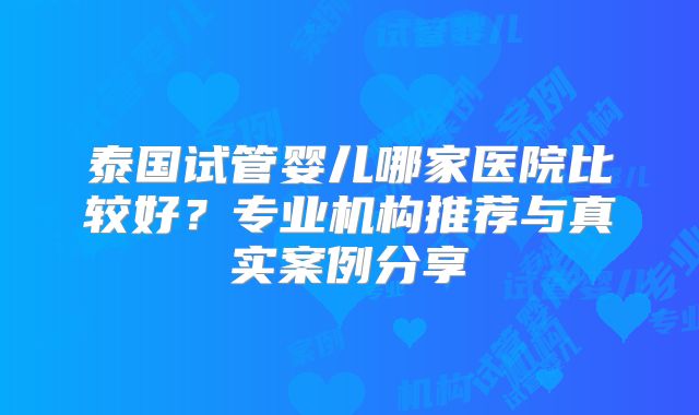 泰国试管婴儿哪家医院比较好?专业机构推荐与真实案例分享