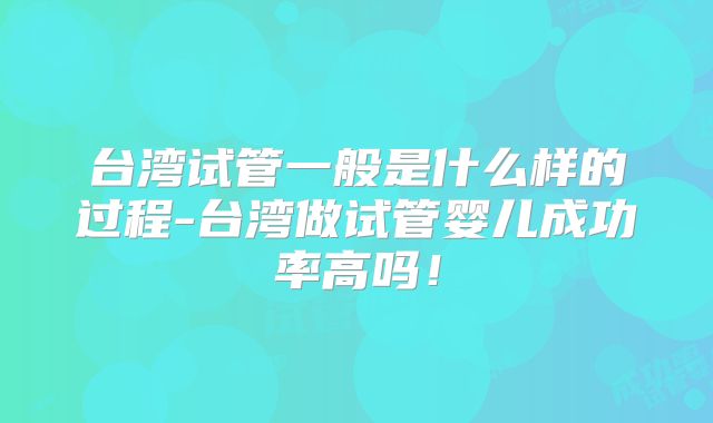 台湾试管一般是什么样的过程-台湾做试管婴儿成功率高吗！