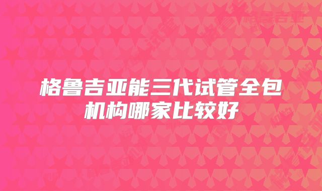 格鲁吉亚能三代试管全包机构哪家比较好