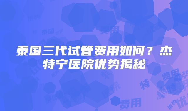 泰国三代试管费用如何？杰特宁医院优势揭秘
