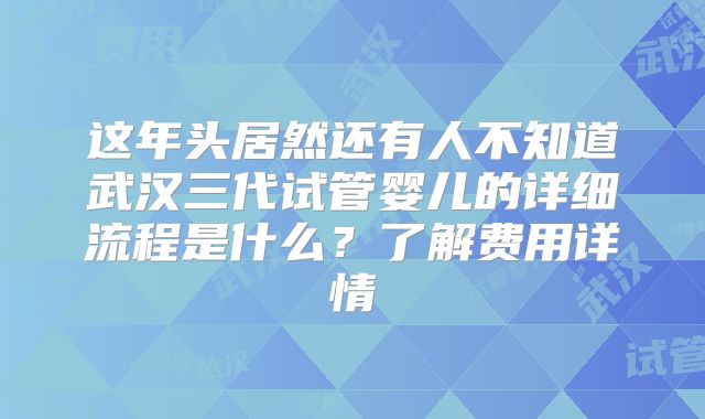 这年头居然还有人不知道武汉三代试管婴儿的详细流程是什么？了解费用详情