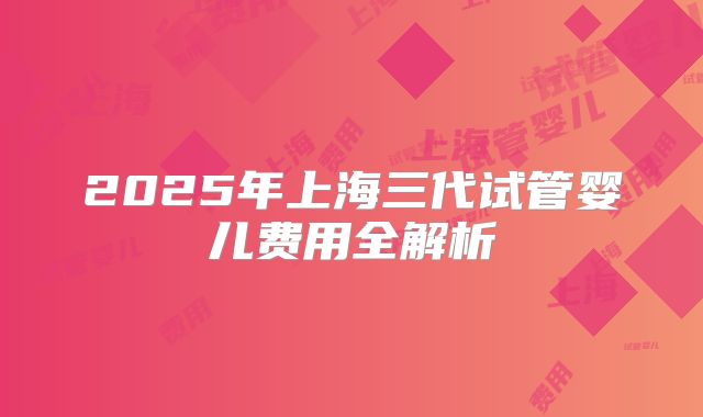 2025年上海三代试管婴儿费用全解析