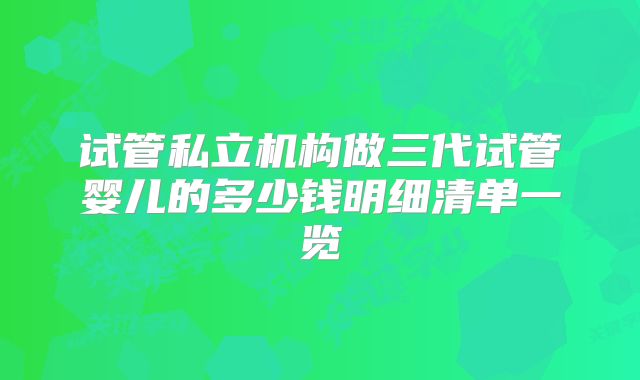 试管私立机构做三代试管婴儿的多少钱明细清单一览