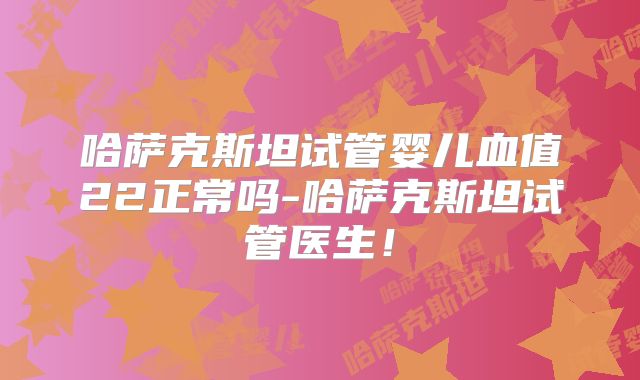 哈萨克斯坦试管婴儿血值22正常吗-哈萨克斯坦试管医生！
