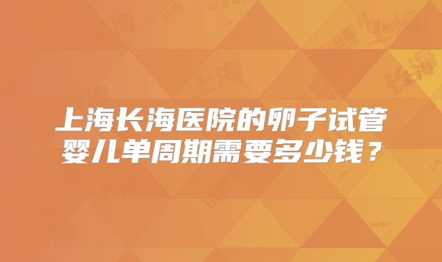 上海长海医院的卵子试管婴儿单周期需要多少钱？