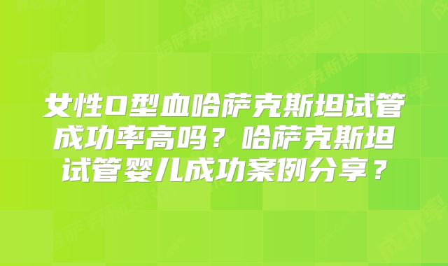 女性O型血哈萨克斯坦试管成功率高吗？哈萨克斯坦试管婴儿成功案例分享？