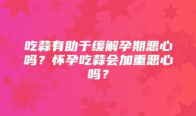 吃蒜有助于缓解孕期恶心吗？怀孕吃蒜会加重恶心吗？