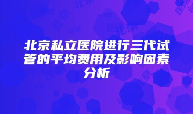 北京私立医院进行三代试管的平均费用及影响因素分析