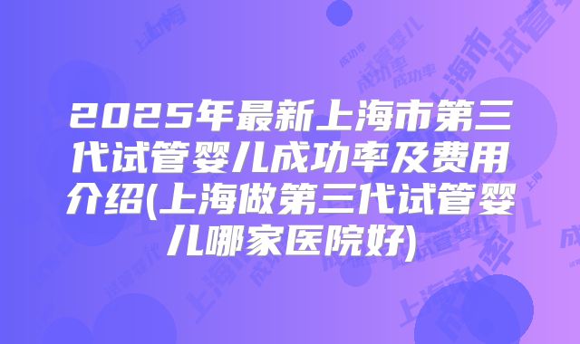 2025年最新上海市第三代试管婴儿成功率及费用介绍(上海做第三代试管婴儿哪家医院好)
