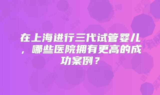 在上海进行三代试管婴儿，哪些医院拥有更高的成功案例？