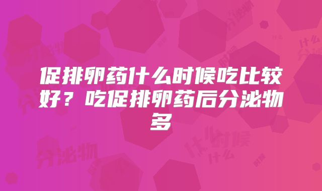 促排卵药什么时候吃比较好?吃促排卵药后分泌物多