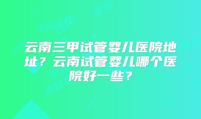 云南三甲试管婴儿医院地址？云南试管婴儿哪个医院好一些？
