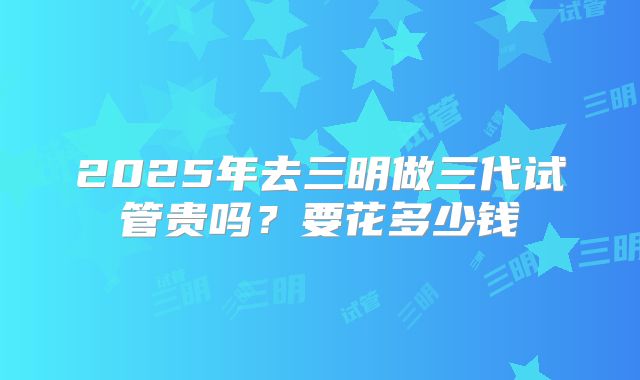 2025年去三明做三代试管贵吗？要花多少钱