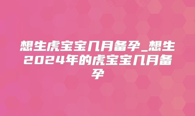 想生虎宝宝几月备孕_想生2024年的虎宝宝几月备孕