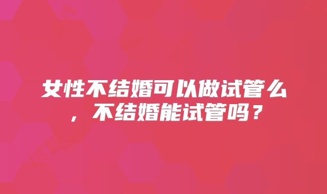女性不结婚可以做试管么，不结婚能试管吗？