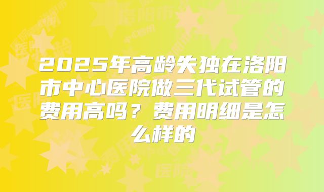 2025年高龄失独在洛阳市中心医院做三代试管的费用高吗?费用明细是怎么样的
