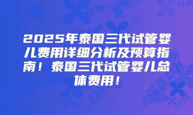 2025年泰国三代试管婴儿费用详细分析及预算指南！泰国三代试管婴儿总体费用！